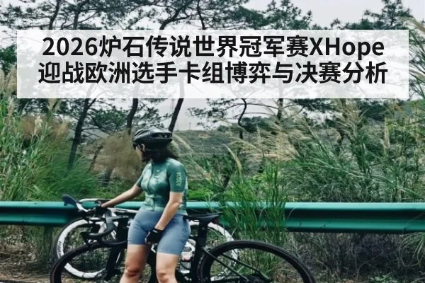 2026炉石传说世界冠军赛XHope迎战欧洲选手卡组博弈与决赛分析